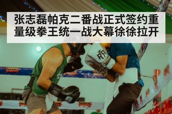 张志磊帕克二番战正式签约重量级拳王统一战大幕徐徐拉开