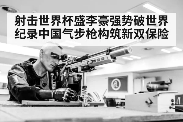 射击世界杯盛李豪强势破世界纪录中国气步枪构筑新双保险