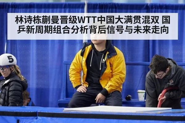 林诗栋蒯曼晋级WTT中国大满贯混双 国乒新周期组合分析背后信号与未来走向